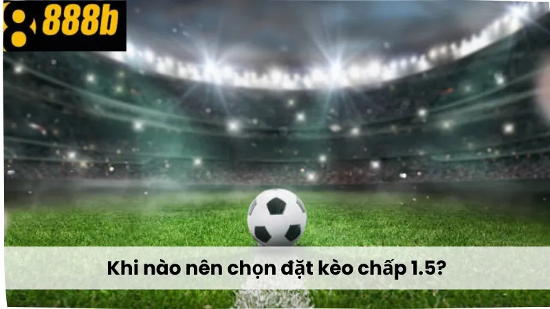 Khi nào nên chọn đặt kèo chấp 1.5?